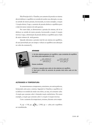30
      Pelo Princípio de Le Chatelier, um aumento de pressão no sistema




                                                                                                       AULA
deverá deslocar o equilíbrio no sentido de anular essa alteração, ou seja,
no sentido de menor pressão, favorecendo, no nosso exemplo, a reação
1 (reação direta). Logo, o aumento de pressão desloca o equilíbrio para
o lado de menor número de mols gasosos.
      Por outro lado, se diminuirmos a pressão do sistema, ele irá se
deslocar no sentido de maior pressão, favorecendo a reação 2 (reação
inversa). Logo, a diminuição de pressão desloca o equilíbrio para o lado
de maior número de mols gasosos.
      Quando alteramos a pressão total de um sistema em equilíbrio,
ele será perturbado por um tempo e voltará ao equilíbrio sem alteração
no valor da constante Kc.


                          ATIVIDADE

                          2. Há dois sistemas gasosos em equilíbrio, cujas constantes de equilíbrio
                          são dadas pelas expressões (I) e (II):

                                             [H 2 O]2 [Cl2 ]2            [CH 4 ][H 2 S]2
                                       (I)                        (II)
                                              [HCl ]4 [O2 ]               [CS 2 ][H 2 ]4
                          Nessas condições:

                          a. Escreva a equação para cada um dos sistemas em equilíbrio.
                          b. Qual será o efeito do aumento de pressão total sobre cada um dos
                          sistemas?




ALTERANDO A TEMPERATURA

      Se aumentássemos a temperatura, estaríamos, em outras palavras,
fornecendo calor para o sistema. Segundo Le Chatelier, o equilíbrio irá
se deslocar no sentido de anular esse efeito, ou seja, irá consumir calor.
A reação que consome calor é chamada reação endotérmica. No nosso
exemplo, a reação que consome calor é a reação 2 (reação inversa).
      Com o aumento da temperatura, teremos, durante certo tempo:

                             1
      N2 (g) + 3 H2 (g)              2 NH3 (g) + calor, até o equilíbrio
                             2
ser restabelecido.




                                                                                           CEDERJ 27
 
