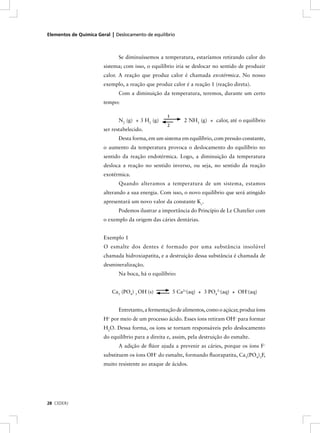Elementos de Química Geral | Deslocamento de equilíbrio



                              Se diminuíssemos a temperatura, estaríamos retirando calor do
                        sistema; com isso, o equilíbrio iria se deslocar no sentido de produzir
                        calor. A reação que produz calor é chamada exotérmica. No nosso
                        exemplo, a reação que produz calor é a reação 1 (reação direta).
                              Com a diminuição da temperatura, teremos, durante um certo
                        tempo:

                                                    1
                              N2 (g) + 3 H2 (g)             2 NH3 (g) + calor, até o equilíbrio
                                                    2
                        ser restabelecido.
                              Desta forma, em um sistema em equilíbrio, com pressão constante,
                        o aumento da temperatura provoca o deslocamento do equilíbrio no
                        sentido da reação endotérmica. Logo, a diminuição da temperatura
                        desloca a reação no sentido inverso, ou seja, no sentido da reação
                        exotérmica.
                              Quando alteramos a temperatura de um sistema, estamos
                        alterando a sua energia. Com isso, o novo equilíbrio que será atingido
                        apresentará um novo valor da constante Kc.
                              Podemos ilustrar a importância do Princípio de Le Chatelier com
                        o exemplo da origem das cáries dentárias.


                        Exemplo 1
                        O esmalte dos dentes é formado por uma substância insolúvel
                        chamada hidroxiapatita, e a destruição dessa substância é chamada de
                        desmineralização.
                              Na boca, há o equilíbrio:


                           Ca5 (PO4) 3 OH (s)           5 Ca2+(aq) + 3 PO43–(aq) + OH–(aq)


                              Entretanto, a fermentação de alimentos, como o açúcar, produz íons
                        H+ por meio de um processo ácido. Esses íons retiram OH– para formar
                        H2O. Dessa forma, os íons se tornam responsáveis pelo deslocamento
                        do equilíbrio para a direita e, assim, pela destruição do esmalte.
                              A adição de ﬂúor ajuda a prevenir as cáries, porque os íons F–
                        substituem os íons OH– do esmalte, formando ﬂuorapatita, Ca5(PO4)3F,
                        muito resistente ao ataque de ácidos.




28 CEDERJ
 