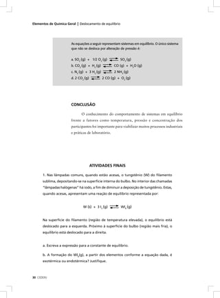 Elementos de Química Geral | Deslocamento de equilíbrio




                        As equações a seguir representam sistemas em equilíbrio. O único sistema
                        que não se desloca por alteração de pressão é:


                        a. SO2 (g) + 1/2 O2 (g)           SO3 (g)
                        b. CO2 (g) + H2 (g)           CO (g) + H2O (g)
                        c. N2 (g) + 3 H2 (g)          2 NH3 (g)
                        d. 2 CO2 (g)           2 CO (g) + O2 (g)




                        CONCLUSÃO

                              O conhecimento do comportamento de sistemas em equilíbrio
                        frente a fatores como temperatura, pressão e concentração dos
                        participantes foi importante para viabilizar muitos processos industriais
                        e práticas de laboratório.




                                       ATIVIDADES FINAIS

      1. Nas lâmpadas comuns, quando estão acesas, o tungstênio (W) do ﬁlamento
      sublima, depositando-se na superfície interna do bulbo. No interior das chamadas
      “lâmpadas halógenas” há iodo, a ﬁm de diminuir a deposição de tungstênio. Estas,
      quando acesas, apresentam uma reação de equilíbrio representada por:


                                W (s) + 3 I2 (g)          WI6 (g)


      Na superfície do ﬁlamento (região de temperatura elevada), o equilíbrio está
      deslocado para a esquerda. Próximo à superfície do bulbo (região mais fria), o
      equilíbrio está deslocado para a direita.


      a. Escreva a expressão para a constante de equilíbrio.

      b. A formação do WI6(g), a partir dos elementos conforme a equação dada, é
      exotérmica ou endotérmica? Justiﬁque.



30 CEDERJ
 