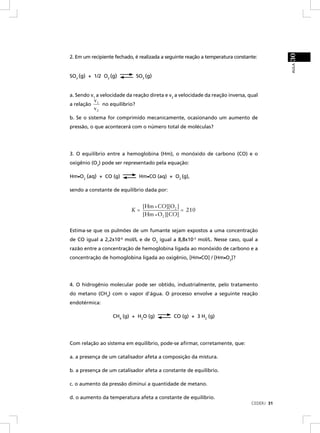 30
2. Em um recipiente fechado, é realizada a seguinte reação a temperatura constante:




                                                                                            AULA
SO2 (g) + 1/2 O2 (g)            SO3 (g)


a. Sendo v1 a velocidade da reação direta e v2 a velocidade da reação inversa, qual
            v1
a relação      no equilíbrio?
            v2
b. Se o sistema for comprimido mecanicamente, ocasionando um aumento de
pressão, o que acontecerá com o número total de moléculas?




3. O equilíbrio entre a hemoglobina (Hm), o monóxido de carbono (CO) e o
oxigênio (O2) pode ser representado pela equação:

Hm•O2 (aq) + CO (g)              Hm•CO (aq) + O2 (g),

sendo a constante de equilíbrio dada por:


                                  [Hm • CO][O2 ]
                           K=                    = 210
                                  [Hm • O2 ][CO]

Estima-se que os pulmões de um fumante sejam expostos a uma concentração
de CO igual a 2,2x10-6 mol/L e de O2 igual a 8,8x10-3 mol/L. Nesse caso, qual a
razão entre a concentração de hemoglobina ligada ao monóxido de carbono e a
concentração de homoglobina ligada ao oxigênio, [Hm•CO] / [Hm•O2]?




4. O hidrogênio molecular pode ser obtido, industrialmente, pelo tratamento
do metano (CH4) com o vapor d'água. O processo envolve a seguinte reação
endotérmica:

                   CH4 (g) + H2O (g)          CO (g) + 3 H2 (g)




Com relação ao sistema em equilíbrio, pode-se aﬁrmar, corretamente, que:

a. a presença de um catalisador afeta a composição da mistura.

b. a presença de um catalisador afeta a constante de equilíbrio.

c. o aumento da pressão diminui a quantidade de metano.

d. o aumento da temperatura afeta a constante de equilíbrio.
                                                                                CEDERJ 31
 