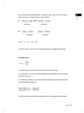 30
2.b. O aumento da pressão desloca o equilíbrio para o lado de menor volume.




                                                                                             AULA
Logo, favorecerá a reação direta nos dois sistemas.

(I)    4 HCl (g) + O2 (g)                 2 H2O (g) + 2 Cl2 (g)

               5 volumes                       4 volumes




(II)       CS2 (g) + 4 H2 (g)             CH4 (g) + 2 H2S( g)

                     5 volumes                   3 volumes




3. ( F )       (V)     (F)    (F)   (F)




4. A letra b, pois o número de mols gasosos é igual nos reagentes e produtos.




Atividades Finais


                   [ WI6 ]
1. a. K        =
           c        [I 2 ]3



1. b. Exotérmica, pois é favorecida em temperaturas mais baixas.

2. a. O equilíbrio é caracterizado pela igualdade das velocidades das reações direta
e inversa, logo v1/v2 = 1.

2. b. O sistema se deslocará no sentido de menor pressão (para direita), diminuindo
o número total de moléculas.



[Hm•CO]8,8 x 10- 3    [Hm•CO]
                - 6 ⇒ [Hm•O ]
[Hm•O2 ]2,2 x 10           2




4. A letra d, pois toda constante de equilíbrio varia com a temperatura do sistema.




                                                                                 CEDERJ 33
 