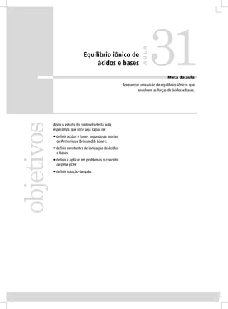 31
                                                                      AULA
                               Equilíbrio iônico de
                                    ácidos e bases

                                                                                      Meta da aula
                                                         Apresentar uma visão de equilíbrios iônicos que
                                                                  envolvem as forças de ácidos e bases.
objetivos


            Após o estudo do conteúdo desta aula,
            esperamos que você seja capaz de:
            • deﬁnir ácidos e bases segundo as teorias
              de Arrhenius e Brönsted & Lowry;
            • deﬁnir constantes de ionização de ácidos
              e bases;
            • deﬁnir e aplicar em problemas o conceito
              de pH e pOH;
            • deﬁnir solução-tampão.
 