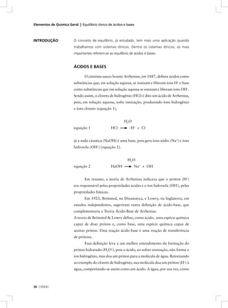 Elementos de Química Geral | Equilíbrio iônico de ácidos e bases



INTRODUÇÃO               O conceito de equilíbrio, já estudado, tem mais uma aplicação quando
                         trabalhamos com sistemas iônicos. Dentre os sistemas iônicos, os mais
                         importantes referem-se ao equilíbrio de ácidos e bases.


                         ÁCIDOS E BASES

                                O cientista sueco Svante Arrhenius, em 1887, deﬁniu ácidos como
                         substâncias que, em solução aquosa, se ionizam e liberam íons H+ e base
                         como substâncias que em solução aquosa se ionizam e liberam íons OH–.
                         Sendo assim, o cloreto de hidrogênio (HCl) é dito um ácido de Arrhenius,
                         pois, em solução aquosa, sofre ionização, produzindo íons hidrogênio
                         e íons cloreto (equação 1),


                                                          H2O
                         equação 1               HCl          -H+ + Cl -


                         já a soda cáustica (NaOH) é uma base, pois gera íons sódio (Na+) e íons
                         hidroxila (OH–) (equação 2).


                                                            H2O
                         equação 2               HaOH            Na+ + OH-


                                Em resumo, a teoria de Arrhenius indicava que o próton (H+)
                         era responsável pelas propriedades ácidas e o íon hidroxila (OH-), pelas
                         propriedades básicas.
                                Em 1923, Brönsted, na Dinamarca, e Lowry, na Inglaterra, em
                         estudos independentes, sugeriram outra deﬁnição de ácido-base, que
                         complementaria a Teoria Ácido-Base de Arrhenius.
                         A teoria de Brönsted & Lowry deﬁne, como ácido, uma espécie química
                         capaz de doar próton e, como base, uma espécie química capaz de
                         aceitar próton. Uma reação ácido-base é uma reação de transferência
                         de prótons.
                                Essa deﬁnição leva a um melhor entendimento da formação do
                         próton hidratado (H3O+), pois o ácido, ao sofrer ionização, não forma o
                         íon hidrogênio, mas doa um próton para a molécula de água. Retornando
                         ao exemplo do cloreto de hidrogênio, sua molécula doa um próton (H+) à
                         água, comportando-se assim como um ácido. A água, por sua vez, como



36 CEDERJ
 