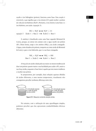 31
recebe o íon hidrogênio (próton), funciona como base. Esta reação é




                                                                                             AULA
reversível, o que signiﬁca que o íon cloreto (Cl-) pode receber o próton
de volta do íon hidrônio (H3O+). Portanto, o íon cloreto é uma base e o
íon hidrônio, um ácido. (equação 3).


                   HCl + H2O               H3O+ + Cl -
equação 3     Ácido 1 + Base 2            Ácido 2 + Base 1


       A amônia é classiﬁcada como uma base segundo Brönsted &
Lowry, porque, ao entrar em contato com a água recebe um próton
(H+). Desta forma, surge o íon amônio (NH4+), seu ácido conjugado.
A água, como doadora do próton, comporta-se como ácido de Brönsted
& Lowry e gera o íon hidroxila, que é a sua base conjugada:


                   NH3 + H2O                NH4+ + OH-
              Base 1 + Ácido 2            Ácido 1 + Base 2


       A força de um ácido é dada pela sua maior ou menor tendência de
doar um próton: quanto maior a sua facilidade para ceder o H+, maior a
sua força ácida, enquanto a base forte é aquela que tem maior tendência
a receber esse próton.
       Se prepararmos, por exemplo, duas soluções aquosas diluídas
de ácidos diferentes, a uma mesma temperatura, visualmente não
conseguimos perceber nenhuma diferença entre elas.




               1 L de solução aquosa                     1 L de solução aquosa
               0,1 mol/L de ácido                        0,1 mol/L de ácido
               cloridrico (HCI)                          acético (CH3COOH)


               Figura 31.1: Béqueres contendo soluções ácidas.



       No entanto, com a utilização de uma aparelhagem simples,
podemos perceber que elas apresentam condutibilidades elétricas
diferentes:




                                                                                 CEDERJ 37
 