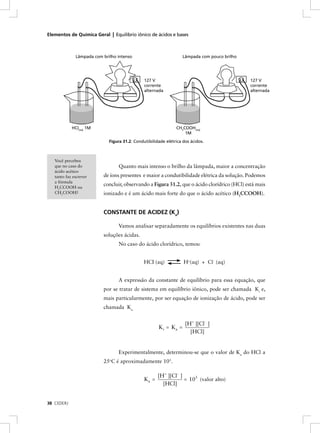 Elementos de Química Geral | Equilíbrio iônico de ácidos e bases



              Lâmpada com brilho intenso                           Lâmpada com pouco brilho




                                               127 V                                          127 V
                                               corrente                                       corrente
                                               alternada                                      alternada




            HCI(aq) 1M                                         CH3COOH(aq)
                                                                   1M
                             Figura 31.2: Condutibilidade elétrica dos ácidos.



   Você percebeu
   que no caso do                Quanto mais intenso o brilho da lâmpada, maior a concentração
   ácido acético
   tanto faz escrever     de íons presentes e maior a condutibilidade elétrica da solução. Podemos
   a fórmula
                          concluir, observando a Figura 31.2, que o ácido clorídrico (HCl) está mais
   H3CCOOH ou
   CH3COOH?               ionizado e é um ácido mais forte do que o ácido acético (H3CCOOH).


                          CONSTANTE DE ACIDEZ (Ka)

                                 Vamos analisar separadamente os equilíbrios existentes nas duas
                          soluções ácidas.
                                 No caso do ácido clorídrico, temos:


                                               HCI (aq)            H+(aq) + Cl - (aq)


                                 A expressão da constante de equilíbrio para essa equação, que
                          por se tratar de sistema em equilíbrio iônico, pode ser chamada Ki e,
                          mais particularmente, por ser equação de ionização de ácido, pode ser
                          chamada Ka.


                                                                    [H+ ][Cl- ]
                                                      K i = Ka =
                                                                      [HCl]


                                 Experimentalmente, determinou-se que o valor de Ka do HCl a
                          25oC é aproximadamente 103.

                                                      [H+ ][Cl- ]
                                               Ka =               = 103 (valor alto)
                                                        [HCl]


38 CEDERJ
 