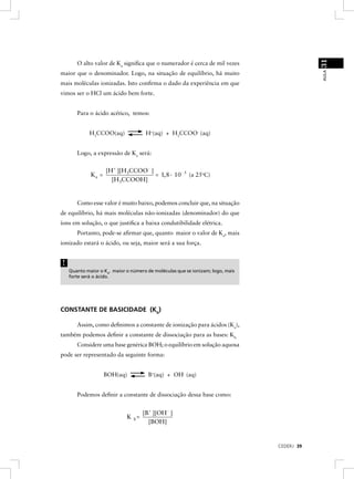 31
       O alto valor de Ka signiﬁca que o numerador é cerca de mil vezes




                                                                                            AULA
maior que o denominador. Logo, na situação de equilíbrio, há muito
mais moléculas ionizadas. Isto conﬁrma o dado da experiência em que
vimos ser o HCl um ácido bem forte.


       Para o ácido acético, temos:


             H3CCOO(aq)              H+(aq) + H3CCOO- (aq)


       Logo, a expressão de Ka será:


                    [H+ ][H3CCOO- ]
             Ka =                   = 1, 8· 10- 5 (a 25oC)
                      [H3CCOOH]


       Como esse valor é muito baixo, podemos concluir que, na situação
de equilíbrio, há mais moléculas não-ionizadas (denominador) do que
íons em solução, o que justiﬁca a baixa condutibilidade elétrica.
       Portanto, pode-se aﬁrmar que, quanto maior o valor de Ka, mais
ionizado estará o ácido, ou seja, maior será a sua força.


!
    Quanto maior o Ka, maior o número de moléculas que se ionizam; logo, mais
    forte será o ácido.




CONSTANTE DE BASICIDADE (Kb)

       Assim, como deﬁnimos a constante de ionização para ácidos (Ka),
também podemos deﬁnir a constante de dissociação para as bases: Kb.
       Considere uma base genérica BOH; o equilíbrio em solução aquosa
pode ser representado da seguinte forma:


                    BOH(aq)            B+(aq) + OH- (aq)


       Podemos deﬁnir a constante de dissociação dessa base como:


                                    [B+ ][OH- ]
                             K b=
                                      [BOH]


                                                                                CEDERJ 39
 