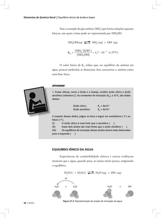 Elementos de Química Geral | Equilíbrio iônico de ácidos e bases



                                Veja o exemplo do gás amônia (NH3) que forma soluções aquosas
                         básicas, nas quais a base pode ser representada por NH4OH.


                                         NH4OH(aq)             NH4+(aq) + OH- (aq)


                                                [NH 4+ ][OH- ]
                                         Kb =                  = 1, 7 · 10- 5 (a 25oC)
                                                  [NH 4OH]


                                O valor baixo de Kb indica que, no equilíbrio da amônia em
                         água, poucas moléculas se dissociam. Isso caracteriza a amônia como
                         uma base fraca.



                         ATIVIDADE

                         1. Frutas cítricas, como o limão e a laranja, contêm ácido cítrico e ácido
                         ascórbico (vitamina C). As constantes de ionização (Ka), a 25oC, são dadas
                         abaixo:

                                            Ácido cítrico           Ka = 8x10-4
                                            Ácido ascórbico         Ka = 8x10-5

                         A respeito desses dados, julgue os itens a seguir em verdadeiros ( V ) ou
                         falsos ( F ).
                         (I)       O ácido cítrico é mais forte que o ascórbico ( ).
                         (II)      Esses dois ácidos são mais fortes que o ácido clorídrico ( ).
                         (III)     Os equilíbrios de ionização desses ácidos devem estar deslocados
                         para a esquerda ( ).




                         EQUILÍBRIO IÔNICO DA ÁGUA

                                Experiências de condutibilidade elétrica e outras evidências
                         mostram que a água, quando pura, se ioniza muito pouco, originando
                         o equilíbrio:

                                    H2O(1) + H2O(1)                H3O+(aq) + OH- (aq)




                                   Figura 31.3: Representação da reação de ionização da água.
40 CEDERJ
 