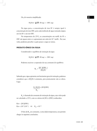 31
        Ou, de maneira simpliﬁcada:




                                                                                      AULA
                    H2O(1)           H+(aq) + OH- (aq)


        Na água pura, a concentração de íons H+ é sempre igual à
concentração de íons OH–, pois cada molécula de água ionizada origina
um íon H+ e um íon OH–.
        Na temperatura de 25oC, as concentrações em mol/L de H+ e
OH– são iguais entre si e apresentam um valor de 10–7 mol/L. Por esse
valor, podemos perceber o quão pouco a água se ioniza.


PRODUTO IÔNICO DA ÁGUA

        Considerando o equilíbrio de ionização da água


                    H2O(1)           H+(aq) + OH- (aq)


        Podemos escrever a expressão da sua constante de equilíbrio:


                                    [H+ ][OH- ]
                             Kc =
                                      [H 2O]


Sabendo que a água apresenta um baixíssimo grau de ionização, podemos
considerar que a [H2O] é constante, pois praticamente não se altera.
Logo:


                         Kc [H2O] = [H+][OH-]
                               Kw


        Kw é chamado de constante de ionização da água, cujo valor pode
ser calculado a 25oC, com os valores de [H+] e [OH–] conhecidos:


Kw = [H+][OH–]
Kw = (10–7)(10–7)    ⇒       Kw = 10–14


        O fato de Kw ser constante, a uma dada temperatura, nos permite
chegar às seguintes conclusões:



                                                                          CEDERJ 41
 