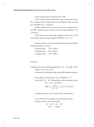 Elementos de Química Geral | Equilíbrio iônico de ácidos e bases



                                • Toda solução aquosa contém íons H+ e OH–.
                                • Uma solução ácida poderá possuir alta concentração de íons
                         H+, no entanto, haverá sempre uma certa quantidade de OH– de modo
                         que: [H+][OH–] = Kw = constante.
                                • Numa solução básica, em que temos maior concentração de
                         íons OH–, também teremos presente íons H+, tal que: [H+][OH–] = Kw
                         = constante.
                                • Com base nessas observações podemos aﬁrmar que a 25oC
                         teremos para qualquer solução aquosa: [H+][OH–] = Kw = 10–14.


                                Podemos resumir o conceito de soluções ácidas, básicas (também
                         chamadas alcalinas) e neutras:
                                • Solução ácida       [H+] > [OH–]
                                • Solução básica     [H+] < [OH–]
                                • Solução neutra     [H+] = [OH–]




                         Exemplo 1


                         Considere que o suco de laranja apresente [H+] = 1,0 · 10–4 mol/L, a 25°C.
                                (Dados: a 25 °C, Kw =10–14)
                                a. Determine a concentração molar dos íons OH– presentes nesse suco.


                                Para qualquer solução aquosa : Kw = [H+][OH–] = 10–14
                                Como [H+] = 1,0 · 10–4, substituindo este valor na equação, temos:
                                                10- 4 = 1, 0 · 10- 4 [OH- ]
                                                               10- 14
                                                [OH- ] =              -4
                                                                         = 1, 0 · 10- 10 mol / L
                                                            1, 0 · 10


                                b. Demonstre que o suco de laranja é uma solução ácida.


                                Como [H+] é maior que [OH–], o suco de laranja é ácido.
                                Podemos veriﬁcar através dos valores:
                                                  1,0 · 10–4 > 1,0 · 10–10
                                                     [H+]     > [OH–]




42 CEDERJ
 