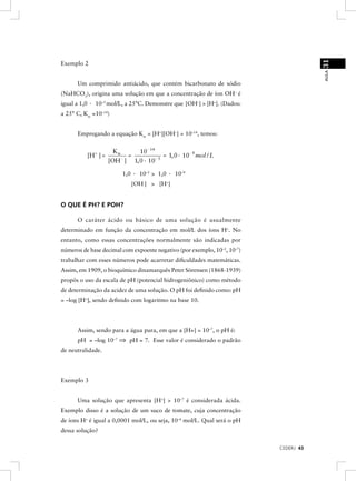 31
Exemplo 2




                                                                                      AULA
      Um comprimido antiácido, que contém bicarbonato de sódio
(NaHCO3), origina uma solução em que a concentração de íon OH– é
igual a 1,0 · 10–5 mol/L, a 25°C. Demonstre que [OH–] > [H+]. (Dados:
a 25° C, Kw =10–14)


      Empregando a equação Kw = [H+][OH–] = 10–14, temos:


                      Kw             10- 14
          [H + ] =            =                = 1, 0 · 10- 9 mol / L
                     [OH- ]       1, 0 · 10- 5

                           1,0 · 10–5 > 1,0 · 10–9
                              [OH-] > [H+]


O QUE É PH? E POH?

      O caráter ácido ou básico de uma solução é usualmente
determinado em função da concentração em mol/L dos íons H+. No
entanto, como essas concentrações normalmente são indicadas por
números de base decimal com expoente negativo (por exemplo, 10–2, 10–7)
trabalhar com esses números pode acarretar diﬁculdades matemáticas.
Assim, em 1909, o bioquímico dinamarquês Peter Sörensen (1868-1939)
propôs o uso da escala de pH (potencial hidrogeniônico) como método
de determinação da acidez de uma solução. O pH foi deﬁnido como: pH
= –log [H+], sendo deﬁnido com logaritmo na base 10.




      Assim, sendo para a água pura, em que a [H+] = 10–7, o pH é:
      pH = –log 10–7 ⇒ pH = 7. Esse valor é considerado o padrão
de neutralidade.




Exemplo 3


      Uma solução que apresenta [H+] > 10–7 é considerada ácida.
Exemplo disso é a solução de um suco de tomate, cuja concentração
de íons H+ é igual a 0,0001 mol/L, ou seja, 10–4 mol/L. Qual será o pH
dessa solução?

                                                                          CEDERJ 43
 