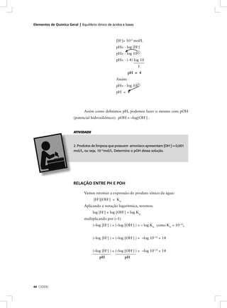 Elementos de Química Geral | Equilíbrio iônico de ácidos e bases



                                                    [H+]= 10-4 mol/L
                                                    pH= - log [H+]
                                                    pH= - log 10-4
                                                    pH= - (-4) log 10
                                                                   1
                                                             pH = 4
                                                    Assim:
                                                    pH= - log 10-4
                                                    pH = 4




                                Assim como deﬁnimos pH, podemos fazer o mesmo com pOH
                         (potencial hidroxiliônico): pOH = –log[OH–] .


                         ATIVIDADE



                         2. Produtos de limpeza que possuem amoníaco apresentam [OH–] = 0,001
                         mol/L, ou seja, 10–3mol/L. Determine o pOH dessa solução.




                         RELAÇÃO ENTRE PH E POH

                                Vamos retomar a expressão do produto iônico da água:
                                      [H+][OH–] = Kw
                                Aplicando a notação logarítmica, teremos:
                                     log [H+] + log [OH–] = log Kw
                                multiplicando por (–1)
                                     (–log [H+] ) + (–log [OH–] ) = – log Kw como Kw = 10–14,


                                     (–log [H+] ) + (–log [OH–] ) = –log 10–14 = 14


                                     (–log [H+] ) + (–log [OH–] ) = –log 10–14 = 14
                                          pH              pH




44 CEDERJ
 