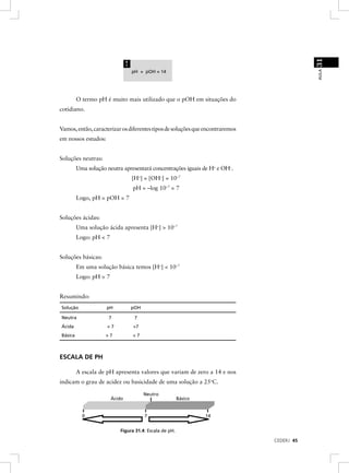 31
                                !




                                                                                           AULA
                                    pH + pOH = 14




         O termo pH é muito mais utilizado que o pOH em situações do
cotidiano.


Vamos, então, caracterizar os diferentes tipos de soluções que encontraremos
em nossos estudos:


Soluções neutras:
         Uma solução neutra apresentará concentrações iguais de H+ e OH–.
                                    [H+] = [OH–] = 10–7
                                    pH = –log 10–7 = 7
         Logo, pH = pOH = 7


Soluções ácidas:
         Uma solução ácida apresenta [H+] > 10–7
         Logo: pH < 7


Soluções básicas:
         Em uma solução básica temos [H+] < 10–7
         Logo: pH > 7


Resumindo:
Solução              pH             pOH

Neutra                7              7
Ácida                <7             >7
Básica               >7             <7



ESCALA DE PH

         A escala de pH apresenta valores que variam de zero a 14 e nos
indicam o grau de acidez ou basicidade de uma solução a 25oC.

                                          Neutro
                        Ácido                           Básico


           0                              7                      14


                           Figura 31.4: Escala de pH.

                                                                               CEDERJ 45
 