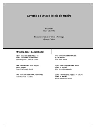 Governo do Estado do Rio de Janeiro



                                                Governador
                                             Sérgio Cabral Filho


                                Secretário de Estado de Ciência e Tecnologia
                                             Alexandre Cardoso




Universidades Consorciadas
UENF - UNIVERSIDADE ESTADUAL DO                                    UFRJ - UNIVERSIDADE FEDERAL DO
NORTE FLUMINENSE DARCY RIBEIRO                                     RIO DE JANEIRO
Reitor: Almy Junior Cordeiro de Carvalho                           Reitor: Aloísio Teixeira



UERJ - UNIVERSIDADE DO ESTADO DO                                   UFRRJ - UNIVERSIDADE FEDERAL RURAL
RIO DE JANEIRO                                                     DO RIO DE JANEIRO
Reitor: Nival Nunes de Almeida                                     Reitor: Ricardo Motta Miranda


UFF - UNIVERSIDADE FEDERAL FLUMINENSE                              UNIRIO - UNIVERSIDADE FEDERAL DO ESTADO
Reitor: Roberto de Souza Salles                                    DO RIO DE JANEIRO
                                                                   Reitora: Malvina Tania Tuttman
 
