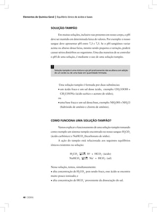 Elementos de Química Geral | Equilíbrio iônico de ácidos e bases



                         SOLUÇÃO-TAMPÃO

                                 Em muitas soluções, inclusive nas presentes em nosso corpo, o pH
                         deve ser mantido em determinada faixa de valores. Por exemplo: o nosso
                         sangue deve apresentar pH entre 7,3 e 7,5. Se o pH sangüíneo variar
                         acima ou abaixo dessa faixa, mesmo sendo pequena a variação, poderá
                         causar sérios distúrbios ao organismo. Uma das maneiras de se controlar
                         o pH de uma solução, é mediante o uso de uma solução-tampão.


                          !
                              Solução-tampão é uma mistura cujo pH praticamente não se altera com adição
                              de um ácido ou de uma base em quantidade limitada.




                                  Uma solução-tampão é formada por duas substâncias:
                                 • um ácido fraco e um sal desse ácido, exemplo: CH3COOH +
                                   CH3COONa (ácido acético e acetato de sódio);
                                 ou
                                 • uma base fraca e um sal dessa base, exemplo: NH4OH + NH4Cl
                                   (hidróxido de amônio e cloreto de amônio).




                         COMO FUNCIONA UMA SOLUÇÃO-TAMPÃO?

                                 Vamos explicar o funcionamento de uma solução-tampão tomando
                         como exemplo um sistema-tampão encontrado no nosso sangue: H2CO3
                         (ácido carbônico) e NaHCO3 (bicarbonato de sódio).
                                 A ação do tampão está relacionada aos seguintes equilíbrios
                         iônicos existentes na solução:


                                             H2CO3            H+ + HCO3- (ácido)
                                             NaHCO3              Na+ + HCO3- (sal)


                         Nessa solução, temos, simultaneamente:
                         • alta concentração de H2CO3, pois sendo fraco, esse ácido se encontra
                         muito pouco ionizado; e
                         • alta concentração de HCO3– proveniente da dissociação do sal.




48 CEDERJ
 