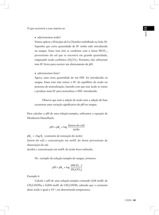 31
O que ocorreria a esse sistema se:




                                                                                     AULA
      • adicionarmos ácido?
      Vamos aplicar o Princípio de Le Chatelier trabalhado na Aula 30.
      Suponha que certa quantidade de H+ tenha sido introduzida
      no sangue. Esses íons irão se combinar com o ânion HCO3–,
      proveniente do sal que se encontra em grande quantidade,
      originando ácido carbônico (H2CO3). Portanto, não sobrariam
      íons H+ livres para ocorrer um abaixamento de pH.


      • adicionarmos base?
      Agora, uma certa quantidade de íon OH– foi introduzida no
      sangue. Esses íons irão retirar o H+ do equilíbrio do ácido no
      processo de neutralização, fazendo com que esse ácido se ionize
      e produza mais H+ para neutralizar o OH– introduzido.


             Observe que nem a adição de ácido nem a adição de base
      ocasionou uma variação signiﬁcativa de pH no sangue.


Para calcular o pH de uma solução-tampão, utilizamos a equação de
Henderson-Hasselbach:

                                       [ânion do sal]
                      pH = pKa + log
                                           ácido

pKa = –log Ka (constante de ionização do ácido)
[ânion do sal] = concentração em mol/L do ânion proveniente da
dissociação do sal;
[ácido] = concentração em mol/L do ácido fraco utilizado.


      No exemplo da solução-tampão do sangue, teríamos:

                                         [HCO3- ]
                        pH = pKa + log
                                         [H 2CO3 ]

Exemplo 6
      Calcule o pH de uma solução-tampão contendo 0,04 mol/L de
CH3COONa e 0,004 mol/L de CH3COOH, sabendo que a constante
desse ácido é igual a 10–5, em determinada temperatura.


                                                                         CEDERJ 49
 