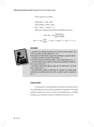 Elementos de Química Geral | Equilíbrio iônico de ácidos e bases



                                Vamos organizar os dados:


                                [CH3COO–] = 0,04 mol/L
                                [CH3COOH] = 0,004 mol/L
                                pKa = –log Ka = –log10 –5 = 5
                                aplicando a equação de Henderson-Hasselbach teremos:

                                                                 [CH3COO-]
                                              pH = pKa + log
                                                                [CH3COOH]
                                              0, 04
                              pH = 5 + log          ⇒ pH = 5 + log10–1 ⇒ pH = 5 – 1 = 4
                                             0, 004


                         ATIVIDADE

                         5. Suponha uma solução formada por 0,2 mol/L de ácido acético e 0,2
                         mol/L de acetato de sódio (dado: Ka = 10–5).
                         Decida quais as informações a seguir são verdadeiras e quais são falsas.
                         a. A solução constitui um sistema tamponado ( ).
                         b. O pH da solução formada pelo ácido e o sal correspondente é 5 ( ).
                         c. O pH da solução, após a adição de pequenas quantidades de NaOH 0,1
                         M, é pouco maior que 5 ( ).
                         d. Se fossem adicionadas algumas gotas de um ácido forte, o pH seria
                         pouco menor que 5 ( ).
                         e. Ao adicionarmos NaOH, as hidroxilas são retiradas da solução pelas
                         moléculas não-ionizadas do ácido acético, evitando grande variação de
                         pH ( ).




                         CONCLUSÃO

                                A utilização da escala de pH pode, no primeiro momento, parecer
                         um complicador por usar o conceito matemático de logaritmo, mas, como
                         pudemos estudar, essa escala é de fato um facilitador para o trabalho
                         cotidiano, pois utilizamos números contidos na faixa de 0 a 14.




50 CEDERJ
 