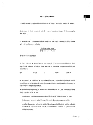 31
                              ATIVIDADES FINAIS




                                                                                              AULA
1. Sabendo que a clara do ovo tem [OH–] = 10–6 mol/L , determine o valor de seu pH.




2. Um suco de limão apresenta pH = 3. Determine a concentração de H+ na solução,
em mol/L.




3. Admita que a chuva não-poluída tenha pH = 6 e que uma chuva ácida tenha
pH = 4. Analisando a relação:

                               [H+] na chuva ácida
                             ______________________
                              [H+] na chuva poluída


Determine o valor de x.




4. Uma solução de hidróxido de amônio 0,25 M a uma temperatura de 25ºC
apresenta grau de ionização igual a 0,4%. O pH dessa solução nas condições
descritas é:

(a) 1              (b) 2,5          (c) 3            (d) 11           (e) 11,5




5. A indústria de conservas de frutas e hortaliças é a base da economia de alguns
municípios do sul do Brasil. Entre os diversos produtos industrializados, destacam-se
as compotas de pêssego e ﬁgo.

Nas compotas de pêssego, o pH da calda está em torno de 4,0 e, nas compotas de
ﬁgo, está em torno de 5,0.

   a. Calcule o pOH da calda da compota de pêssego e da compota de ﬁgo.

   b. Calcule a concentração hidrogeniônica [H+] dos dois tipos de calda.

   c. Sabendo que, em pH menos ácido, há maior possibilidade de proliferação do
   Clostridium botulinum, qual tipo de compota é mais propício ao aparecimento
   dessa bactéria?



                                                                                  CEDERJ 51
 