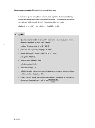 Elementos de Química Geral | Equilíbrio iônico de ácidos e bases



          6. Admite-se que a sensação de cansaço, após a prática de exercícios físicos, é
          conseqüência do acúmulo de ácido lático nos músculos. Calcule o pH de um tampão
          formado por ácido lático 0,12 mol/L e lactato de sódio 0,10 mol/L.

          (Dados: Ka = 1,4 x 10–4 ;   log 1,4 = 0,14 ; log 0,83 = –0,08)




      RESUMO


          • Quanto maior a tendência a doar H+, mais forte é o ácido; quanto maior a
                tendência a receber H+, mais forte é a base.
∴
          • Produto iônico da água: Kw = 10–14 (25oC).

          • pH = –log [H+] ∴ pH = n para [H+] = 10 – nmol/L.

          • pOH = –log [OH–] ∴ pOH = n para [OH–]= 10 – nmol/L.

          • pH + pOH = 14 (25oC).

          • Solução ácida apresenta pH < 7.

          • Solução neutra pH = 7.

          • Solução básica pH > 7.

          • Solução-tampão: mantém o pH aproximadamente constante quando a ela são
                adicionados íons H+, ou íons OH–.

          • Para o cálculo de pH de uma solução-tampão aplicamos a equação de
            Henderson-Hasselbach: pH = pK + log [ânion do sal] .
                                                a
                                                               ácido




    52 CEDERJ
 