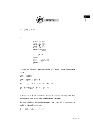 31
                                                                                         AULA
                                              RESPOSTAS




1. I ( V); II (F ); III (V)




2.

                        [OH+]= 10-3 mol/L
                        pOH= - log [OH-]
                        pOH= - log 10-3
                        pOH= - (-3) log 10
                                          1
                                 pH = 3
                        Assim:
                        [OH+]= - log 10-3 mol/L
                        pOH = 3



3. Como nos foi dado o valor da [OH–] = 10–4 , vamos calcular o pOH dessa
solução.

pOH = –log [OH–]

pOH = –log 10–4 ⇒ pOH = 4

Sabendo que em toda solução: pH + pOH = 14

pH + 4 = 14 logo, pH = 14 – 4 ⇒ pH = 10.




4. Para o cálculo de pH, necessitamos do valor da concentração dos íons H+. Essa
concentração pode ser calculada pela expressão: [H+] = Mα.

No nosso problema, temos que M = 0,004 e α = 2,5% = 0,025. Substituindo os
dados na expressão temos que:

[H+] = 0,004       0,025 = 10– 4 mol/L




                                                                             CEDERJ 53
 