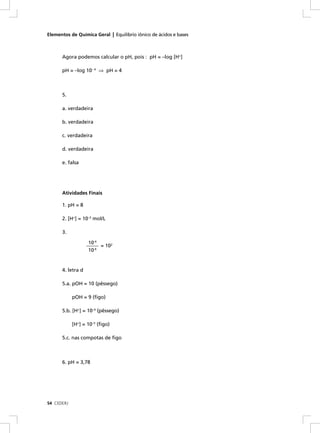 Elementos de Química Geral | Equilíbrio iônico de ácidos e bases



      Agora podemos calcular o pH, pois : pH = –log [H+]

      pH = –log 10– 4 ⇒ pH = 4



      5.

      a. verdadeira

      b. verdadeira

      c. verdadeira

      d. verdadeira

      e. falsa




      Atividades Finais

      1. pH = 8

      2. [H+] = 10–3 mol/L

      3.

                    10-4
                   ______ = 102
                    10-6


      4. letra d

      5.a. pOH = 10 (pêssego)

            pOH = 9 (ﬁgo)

      5.b. [H+] = 10–4 (pêssego)

            [H+] = 10–5 (ﬁgo)

      5.c. nas compotas de ﬁgo



      6. pH = 3,78




54 CEDERJ
 