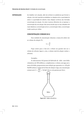 Elementos de Química Geral | Unidades de concentração



INTRODUÇÃO             Ao trabalhar com soluções, além de conhecer as substâncias que formam a
                       solução, é de vital importância estabelecer as relações entre a quantidade de
                       soluto e a quantidade de solvente. Estas relações numéricas são chamadas
                       concentração da solução. Há várias maneiras diferentes de se expressar a
                       concentração de uma solução. Nós vamos estudar aqui as mais utilizadas e de
                       maior relevância: a concentração comum, a concentração molar, a concentração
                       molal e partes por milhão.


                       CONCENTRAÇÃO COMUM (G/L)

                              Essa unidade de concentração relaciona a massa do soluto (m)
                       ao volume da solução (V).

                                                              m
                                                         C=
                                                              V

                              Fique atento para o fato de o volume em questão não ser o
                       volume de solvente (água) e, sim, o volume total da solução (soluto +
                       solvente).


                              Exemplos
                              Se adicionarmos 4,0 gramas de hidróxido de sódio num balão
                       volumétrico de 500 mililitros e completarmos o volume com água até a
                       marca do balão, prepararemos uma solução que apresenta: m = 4,0 g de
                       NaOH (soluto) e volume de 0,5 litro de solução. Logo, sua concentração
                                        4, 0
                       comum será: C =       = 8,0 g/L (leia-se oito gramas por litro).
                                        0, 5




                                                          500mL




                                              Figura 33.1: Balão volumétrico.




58 CEDERJ
 