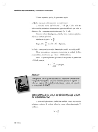 Elementos de Química Geral | Unidades de concentração



                              Vamos responder, então, às questões a seguir:


                       a. Qual a massa de soluto existente no recipiente A?
                              A solução inicial apresentava C = 10 g/L. Como nada foi
                       acrescentado (nem soluto nem solvente), podemos aﬁrmar que todas as
                       alíquotas têm a mesma concentração, que é C = 10 g/L.
                              Como o volume da alíquota A é de 0,5 litro, podemos calcular a
                       massa de soluto lá presente.
                                                        m
                              Lembre-se de que: C =
                                                        V
                                            m
                              Logo, 10 =        m = 10 x 0,5 = 5 gramas.
                                           0, 5

                       b. Qual a concentração em g/mL da solução contida no recipiente B?
                              Nesse caso, apenas precisamos transformar a unidade de litro
                       para mililitro. Lembramos que 1 litro = 1.000 mililitros.
                              Se há 10 gramas por litro, podemos dizer que há 10 gramas em
                       1.000mL, ou seja,

                                                        10
                                               C=           = 0,01 g/mL
                                                      1.000




                       ATIVIDADE

                       3. Imagine em um dia quente de verão você preparando uma limonada
                       bem gelada. Você poderia calcular a massa de açúcar a ser ingerida ao
                       beber um copo de 250 mL da limonada, na qual o açúcar está presente
                       na concentração de 80 g/L?




                       CONCENTRAÇÃO EM MOL/L OU CONCENTRAÇÃO MOLAR
                       OU MOLARIDADE (M)

                              A concentração molar, conhecida também como molaridade,
                       relaciona o número de mols do soluto (n) com o volume da solução (V)
                       em litros.

                                                             n
                                                        M=
                                                             V




60 CEDERJ
 