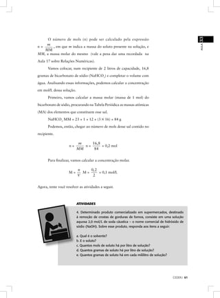 33
     O número de mols (n) pode ser calculado pela expressão
    m




                                                                                                     AULA
n=     , em que m indica a massa do soluto presente na solução, e
   MM
MM, a massa molar do mesmo (vale a pena dar uma recordada na
Aula 17 sobre Relações Numéricas).
       Vamos colocar, num recipiente de 2 litros de capacidade, 16,8
gramas de bicarbonato de sódio (NaHCO3) e completar o volume com
água. Analisando essas informações, podemos calcular a concentração
em mol/L dessa solução.
       Primeiro, vamos calcular a massa molar (massa de 1 mol) do
bicarbonato de sódio, procurando na Tabela Periódica as massas atômicas
(MA) dos elementos que constituem esse sal.
       NaHCO3 MM = 23 + 1 + 12 + (3 × 16) = 84 g
       Podemos, então, chegar ao número de mols desse sal contido no
recipiente.

                           m    16, 8
                    n=       n=       = 0,2 mol
                          MM     84


       Para ﬁnalizar, vamos calcular a concentração molar.

                          n    0, 2
                    M=      M=      = 0,1 mol/L
                          V     2


Agora, tente você resolver as atividades a seguir.



                          ATIVIDADES

                          4. Determinado produto comercializado em supermercados, destinado
                          à remoção de crostas de gorduras de fornos, consiste em uma solução
                          aquosa 2,0 mol/L de soda cáustica – o nome comercial de hidróxido de
                          sódio (NaOH). Sobre esse produto, responda aos itens a seguir:

                          a. Qual é o solvente?
                          b. E o soluto?
                          c. Quantos mols de soluto há por litro de solução?
                          d. Quantos gramas de soluto há por litro de solução?
                          e. Quantos gramas de soluto há em cada mililitro de solução?




                                                                                         CEDERJ 61
 