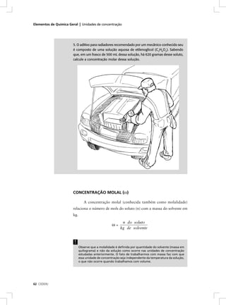 Elementos de Química Geral | Unidades de concentração




                       5. O aditivo para radiadores recomendado por um mecânico conhecido seu
                       é composto de uma solução aquosa de etilenoglicol (C2H6O2). Sabendo
                       que, em um frasco de 500 mL dessa solução, há 620 gramas desse soluto,
                       calcule a concentração molar dessa solução.




                       CONCENTRAÇÃO MOLAL (ω)

                                A concentração molal (conhecida também como molalidade)
                       relaciona o número de mols do soluto (n) com a massa do solvente em
                       kg.

                                                          n do soluto
                                                    ω=
                                                         kg de solvente


                        !
                             Observe que a molalidade é deﬁnida por quantidade do solvente (massa em
                             quilograma) e não da solução como ocorre nas unidades de concentração
                             estudadas anteriormente. O fato de trabalharmos com massa faz com que
                             essa unidade de concentração seja independente da temperatura da solução,
                             o que não ocorre quando trabalhamos com volume.




62 CEDERJ
 