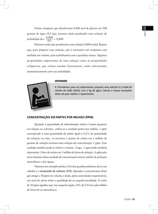 33
      Vamos imaginar que dissolvemos 0,400 mol de glicose em 500




                                                                                                     AULA
gramas de água (0,5 kg), teremos então produzido uma solução de
               0,400
molalidade ω =        = 0, 800
                0,5
      Dizemos então que produzimos uma solução 0,800 molal. Repare

que, para preparar essa solução, não é necessário um recipiente com

medidas em volume, pois trabalhamos com a grandeza massa. Algumas

propriedades importantes de uma solução como as propriedades

coligativas, que iremos estudar futuramente, estão relacionadas

matematicamente com sua molalidade.


                           ATIVIDADE

                           6. Precisamos, para um experimento, preparar uma solução 0,2 molal de
                           cloreto de sódio (NaCl) com 2 kg de água. Calcule a massa necessária
                           deste sal para realizar o experimento.




CONCENTRAÇÃO EM PARTES POR MILHÃO (PPM)

      Quando a quantidade de determinado soluto é muito pequena
em relação ao solvente, utiliza-se a unidade partes por milhão. 1 ppm
corresponde a uma quantidade de soluto igual a 0,1% da quantidade
da solução, ou seja, se tivermos 1 grama de soluto em 1 milhão de
gramas de solução teremos uma solução de concentração 1 ppm. Essa
unidade também pode se referir a volume. Logo, 1 ppm pode também
representar 1 litro de soluto em 1 milhão de litros de solução. A aplicação
mais imediata dessa unidade de concentração está na análise de poluição
atmosférica e das águas.
      Vejamos um exemplo prático. Um dos grandes poluentes do ar nas
cidades é o monóxido de carbono (CO). Quando a concentração deste
gás atinge a 30 ppm em volume, é dado, pelas autoridades responsáveis,
um sinal de alerta sobre a qualidade do ar naquela localidade. O valor
de 30 ppm signiﬁca que há, naquela região, 30 L de CO em cada milhão
de litros de ar atmosférico.


                                                                                         CEDERJ 63
 