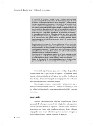 Elementos de Química Geral | Unidades de concentração




                           O monóxido de carbono é um gás incolor e inodoro que resulta da
                           queima incompleta de combustíveis. Os efeitos da exposição de seres
                           humanos ao monóxido de carbono estão associados à capacidade de
                           transporte de oxigênio no sangue. O monóxido de carbono compete
                           com o oxigênio na combinação com a hemoglobina no sangue, uma
                           vez que sua aﬁnidade com este gás poluente é 210 vezes maior do que
                           com o oxigênio. Quando uma molécula de hemoglobina recebe uma
                           molécula de monóxido de carbono, forma-se a carboxihemoglobina,
                           que diminui a capacidade do sangue de transportar oxigênio.
                           A elevação dos índices de CO pode resultar em altos níveis de
                           carboxihemoglobina no sangue, afetando a capacidade de trabalho
                           e de exercício físico em pessoas sadias. Acarreta, também, danos
                           cardiovasculares, agravando seriamente o quadro de portadores de
                           doenças cardíacas.

                           Estudos experimentais têm demonstrado que baixos níveis de
                           carboxihemoglobina já podem causar diminuição na capacidade de
                           estimar intervalos de tempo e podem diminuir os reﬂexos e a acuidade
                           visual da pessoa exposta. Por esta razão, altos índices de monóxido
                           de carbono em áreas de tráfego intenso têm sido apontados como
                           causa adicional de acidentes de trânsito.
                           Os sintomas de intoxicação são: desconforto físico, náuseas, dor de
                           cabeça, tontura, perda de concentração. Dependendo da intensidade
                           a intoxicação pode levar à morte em poucas horas ou minutos.
                           Dados da Companhia de Tecnologia de Saneamento Ambiental do
                           governo do Estado de São Paulo http://www.cetesb.sp.gov.br




                              No controle de poluição das águas faz-se a medição da quantidade
                       de íons chumbo (Pb2+) – que não deve ser superior a 0,05 ppm em massa,
                       ou seja, o limite aceitável é de 0,05 g deste íon em 106 g (1 milhão) de
                       litros de água. Esta quantidade pode parecer pequena, mas é suﬁciente
                       para causar sérios danos à saúde das pessoas.
                              Para soluções em que a concentração é ainda menor que as
                       mensionadas anteriormente, utiliza-se a unidade de concentração parte
                       por bilhão (ppb) que signiﬁca uma concentração de 0,0001% em massa
                       ou volume.


                       CONCLUSÃO

                              Quando trabalhamos com soluções, é fundamental saber a
                       quantidade de soluto presente na referida solução. Para tal, os químicos
                       utilizam diferentes formas de expressar a relação soluto/ solução ou
                       soluto/solvente. Nesta aula, estudamos algumas dessas relações,
                       empregadas tanto em um laboratório químico como em situações da
                       vida cotidiana, como o controle ambiental de poluição.
64 CEDERJ
 