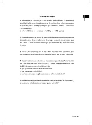 33
                              ATIVIDADES FINAIS




                                                                                          AULA
1. Por evaporação e puriﬁcação, 1 litro de água do mar fornece 25 g de cloreto
de sódio (NaCl), comercializado como sal de cozinha. Que volume de água do
mar, em m3, precisa ser empregado para que uma salina produza 1 tonelada de
cloreto de sódio?
(1 m3 = 1.000 litros   e 1 tonelada = 1.000 kg = 1 × 106 gramas)



2. Vinagre é uma solução aquosa de ácido acético bastante utilizada como tempero
de saladas. Uma determinada marca de vinagre apresenta concentração igual
a 0,8 mol/L. Calcule o volume de vinagre que apresenta 24 g de ácido acético
(C2H4O2).



3. Tem-se uma solução aquosa de 1,0    ×   10–2 molar de uréia. Determine, para
200 mL de solução, a massa de uréia dissolvida. Dado: MM da uréia = 60 g/mol.



4. Testes revelaram que determinada marca de refrigerante tipo “cola” contém
2,0   × 10–3 mol/L de ácido fosfórico (H3PO4). Quando uma pessoa bebe um copo
de 250 mL desse refrigerante está ingerindo:
a. que quantidade em mols de ácido fosfórico?
b. que massa de ácido fosfórico?
c. qual a concentração em g/L desse ácido no refrigerante testado?



5. Qual a massa de água necessária para com 1,06 g de carbonato de sódio (Na2CO3)
produzir uma solução de concentração igual a 0,5 molal?




                                                                              CEDERJ 65
 