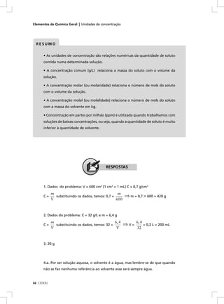 Elementos de Química Geral | Unidades de concentração




 RESUMO


      • As unidades de concentração são relações numéricas da quantidade de soluto
      contida numa determinada solução.

      • A concentração comum (g/L) relaciona a massa do soluto com o volume da
      solução.

      • A concentração molar (ou molaridade) relaciona o número de mols do soluto
      com o volume da solução.

      • A concentração molal (ou molalidade) relaciona o número de mols do soluto
      com a massa do solvente em kg.

      • Concentração em partes por milhão (ppm) é utilizada quando trabalhamos com
      soluções de baixas concentrações, ou seja, quando a quantidade de soluto é muito
      inferior à quantidade de solvente.




                                            RESPOSTAS



      1. Dados do problema: V = 600 cm3 (1 cm3 = 1 mL) C = 0,7 g/cm3
            m                                      m
      C=      substituindo os dados, temos: 0,7 =       ⇒ m = 0,7 × 600 = 420 g
            V                                     600



      2. Dados do problema: C = 32 g/L e m = 6,4 g
            m                                    6, 4         6, 4
      C=      substituindo os dados, temos: 32 =        ⇒V=        = 0,2 L = 200 mL
            V                                     V           32



      3. 20 g




      4.a. Por ser solução aquosa, o solvente é a água, mas lembre-se de que quando
      não se faz nenhuma referência ao solvente esse será sempre água.


66 CEDERJ
 