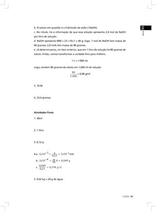 33
b. O soluto em questão é o hidróxido de sódio ( NaOH).




                                                                                        AULA
c. No rótulo, há a informação de que essa solução apresenta 2,0 mol de NaOH
por litro de solução.
d. NaOH apresenta MM = 23 +16+1 = 40 g; logo, 1 mol de NaOH tem massa de
40 gramas; 2,0 mols tem massa de 80 gramas.
e. Já determinamos, no item anterior, que em 1 litro de solução há 80 gramas de
soluto. Então, vamos transformar a unidade litro para mililitro.

                                 1 L = 1.000 mL

Logo, existem 80 gramas de soluto em 1.000 ml de solução

                                  80
                                      = 0,08 g/ml
                                1.000


5. 10 M



6. 23,4 gramas




Atividades Finais

1. 40m3



2. 1 litro



3. 0,12 g



4.a. 2 x10−3 =    n = 5x10−4 mol
                0,25
  b. 5x10−4 = m 4 = 0, 049 g
                98
     0,049
  c.       = 0, 196 g / L
     0,25


5. 0,02 kg = 20 g de água




                                                                            CEDERJ 67
 