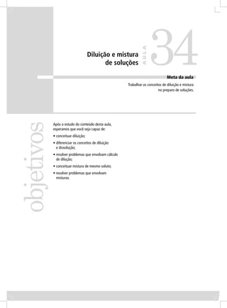 34
                                                                 AULA
                                     Diluição e mistura
                                            de soluções

                                                                                  Meta da aula
                                                        Trabalhar os conceitos de diluição e mistura
                                                                            no preparo de soluções.
objetivos


            Após o estudo do conteúdo desta aula,
            esperamos que você seja capaz de:
            • conceituar diluição;
            • diferenciar os conceitos de diluição
              e dissolução;
            • resolver problemas que envolvam cálculo
              de dilução;
            • conceituar mistura de mesmo soluto;
            • resolver problemas que envolvam
              misturas.
 
