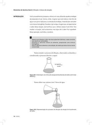 Elementos de Química Geral | Diluição e mistura de soluções



INTRODUÇÃO               Você provavelmente já preparou refresco em casa utilizando aqueles envelopes
                         de preparado em pó. Vamos, então, imaginar que você colocou meio litro de
                         água numa jarra e adicionou o conteúdo do envelope, mexendo bem até obter
                         uma mistura homogênea. Dissolveu o pó na água. Imagine que, ao experimentar
                         o sabor dessa solução, você veriﬁcou que o refresco estava muito forte. Para
                         resolver a situação, você acrescentou mais água até o sabor ﬁcar agradável.
                         Nessa operação, você diluiu o produto.


                          !
                              Observe que dissolver e diluir são duas ações bem distintas, e esses conceitos
                              não devem ser confundidos.
                              Dissolver    adicionar soluto ao solvente, preparando uma mistura
                              homogênea.
                              Diluir adicionar solvente a uma solução, de modo que esta se torne menos
                              concentrada.



                                 Vamos estudar o processo de diluição, observando os desenhos e
                         considerando o processo descrito a seguir.




                                                                       2L NaHCO3(aq)
                                                                           0,4 M




                         Figura 34.1: Erlenmeyer com 2 litros de solução de bicarbonato de sódio a 0,4 molar
                         (NaHCO3).



                                 Vamos diluir esse sistema com 3 litros de água.




                         Figura 34.2: Representação do processo de diluição da solução de bicarbonato
                         de sódio.



70 CEDERJ
 