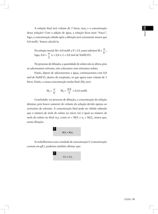 34
      A solução ﬁnal terá volume de 5 litros, mas, e a concentração




                                                                                        AULA
dessa solução? Com a adição de água, a solução ﬁcou mais “fraca”,
logo, a concentração obtida após a diluição será certamente menor que
0,4 mol/L. Vamos calculá-la.

                                                                   n
      Na solução inicial: M = 0,4 mol/L e V = 2 L como sabemos M =   ,
                  n                                                V
      logo, 0,4 =    n = 0,4 x 2 = 0,8 mol de NaHCO3.
                  2

      No processo de diluição, a quantidade de soluto não se altera, pois
só adicionamos solvente, não colocamos nem retiramos soluto.
      Então, depois de adicionarmos a água, continuaremos com 0,8
mol de NaHCO3 dentro do recipiente, só que agora num volume de 5
litros. Então, a nossa concentração molar ﬁnal (Mf) será:

                        n             0, 8
                 Mf =          Mf =        = 0,16 mol/L
                        V              5

      Concluindo: no processo de diluição, a concentração da solução
diminui, pois houve aumento do volume da solução devido apenas ao
acréscimo de solvente. A concentração ﬁnal pode ser obtida sabendo
que o número de mols do soluto no início (ni) é igual ao número de
mols do soluto no ﬁnal (nf), como ni = MiVi e nf = MfVf, temos que,
numa diluição:

                        !
                                MiVi = MfVf



      Se trabalharmos com a unidade de concentração C (concentração
comum em g/L), podemos também aﬁrmar que:

                        !
                                CiVi = CfVf




                                                                            CEDERJ 71
 