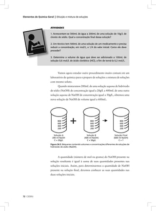 Elementos de Química Geral | Diluição e mistura de soluções



                         ATIVIDADES

                         1. Acrescentam-se 300mL de água a 200mL de uma solução de 10g/L de
                         cloreto de sódio. Qual a concentração ﬁnal dessa solução?

                         2. Um técnico tem 500mL de uma solução de um medicamento e precisa
                         reduzir a concentração, em mol/L, a 1/4 do valor inicial. Como ele deve
                         proceder?

                         3. Determine o volume de água que deve ser adicionado a 100mL de
                         solução 0,6 mol/L de ácido clorídrico (HCl), a ﬁm de torná-la 0,2 mol/L.




                                Vamos agora estudar outro procedimento muito comum em um
                         laboratório de química para o preparo de soluções: a mistura de soluções
                         com mesmo soluto.
                                Quando misturamos 200mL de uma solução aquosa de hidróxido
                         de sódio (NaOH) de concentração igual a 20g/L a 400mL de uma outra
                         solução aquosa de NaOH de concentração igual a 50g/L, obtemos uma
                         nova solução de NaOH de volume igual a 600mL.




                                800                              800                           800
                                600                              600                           600
                                400                              400                           400
                                200                              200                           200


                           Solução A                          Solução B                   Solução Final
                          200 ml NaOH                      (400 ml NaOH)                 (600 ml NaOH)
                            C = 20g/L                         C = 50g/L                       C=?
                         Figura 34.3: Béqueres contendo volumes e concentrações diferentes de soluções de
                         hidróxido de sódio (NaOH).



                                A quantidade (número de mol ou grama) do NaOH presente na
                         solução resultante é igual à soma de suas quantidades presentes nas
                         soluções iniciais. Assim, para determinarmos a quantidade de NaOH
                         presente na solução ﬁnal, devemos conhecer as suas quantidades nas
                         duas soluções iniciais.




72 CEDERJ
 