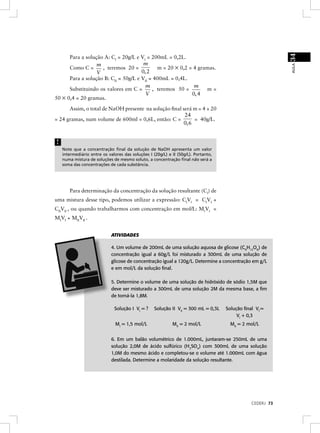 34
      Para a solução A: CI = 20g/L e VI = 200mL = 0,2L.
                  m                    m
                                             m = 20 × 0,2 = 4 gramas.




                                                                                                           AULA
      Como C =      , teremos 20 =
                  V                   0, 2
      Para a solução B: CII = 50g/L e VII = 400mL = 0,4L.
                                        m                   m
      Substituindo os valores em C =       , teremos 50 =        m=
                                        V                  0, 4
50 × 0,4 = 20 gramas.

      Assim, o total de NaOH presente na solução ﬁnal será m = 4 + 20
                                                       24
= 24 gramas, num volume de 600ml = 0,6L, então: C =        = 40g/L.
                                                      0, 6


!
    Note que a concentração ﬁnal da solução de NaOH apresenta um valor
    intermediário entre os valores das soluções I (20g/L) e II (50g/L). Portanto,
    numa mistura de soluções de mesmo soluto, a concentração ﬁnal não será a
    soma das concentrações de cada substância.




       Para determinação da concentração da solução resultante (Cf) de
uma mistura desse tipo, podemos utilizar a expressão: CfVf = CIVI +
CIIVII , ou quando trabalharmos com concentração em mol/L: MfVf =
MIVI + MIIVII .


                             ATIVIDADES

                             4. Um volume de 200mL de uma solução aquosa de glicose (C6H12O6) de
                             concentração igual a 60g/L foi misturado a 300mL de uma solução de
                             glicose de concentração igual a 120g/L. Determine a concentração em g/L
                             e em mol/L da solução ﬁnal.

                             5. Determine o volume de uma solução de hidróxido de sódio 1,5M que
                             deve ser misturado a 300mL de uma solução 2M da mesma base, a ﬁm
                             de torná-la 1,8M.

                              Solução I VI = ?     Solução II VII = 300 mL = 0,3L   Solução ﬁnal Vf =
                                                                                         VI + 0,3
                               MI = 1,5 mol/L               MII = 2 mol/L             MII = 2 mol/L


                             6. Em um balão volumétrico de 1.000mL, juntaram-se 250mL de uma
                             solução 2,0M de ácido sulfúrico (H2SO4) com 300mL de uma solução
                             1,0M do mesmo ácido e completou-se o volume até 1.000mL com água
                             destilada. Determine a molaridade da solução resultante.




                                                                                               CEDERJ 73
 