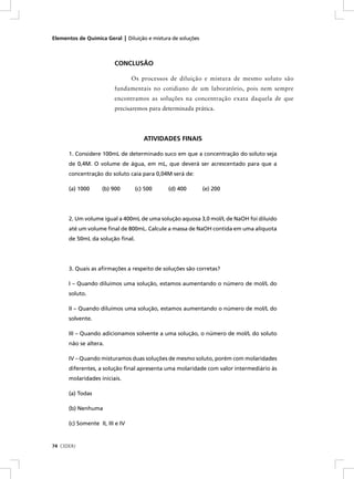 Elementos de Química Geral | Diluição e mistura de soluções



                         CONCLUSÃO

                                 Os processos de diluição e mistura de mesmo soluto são
                         fundamentais no cotidiano de um laboratório, pois nem sempre
                         encontramos as soluções na concentração exata daquela de que
                         precisaremos para determinada prática.




                                     ATIVIDADES FINAIS

      1. Considere 100mL de determinado suco em que a concentração do soluto seja
      de 0,4M. O volume de água, em mL, que deverá ser acrescentado para que a
      concentração do soluto caia para 0,04M será de:

      (a) 1000      (b) 900       (c) 500     (d) 400         (e) 200




      2. Um volume igual a 400mL de uma solução aquosa 3,0 mol/L de NaOH foi diluído
      até um volume ﬁnal de 800mL. Calcule a massa de NaOH contida em uma alíquota
      de 50mL da solução ﬁnal.




      3. Quais as aﬁrmações a respeito de soluções são corretas?

      I – Quando diluímos uma solução, estamos aumentando o número de mol/L do
      soluto.

      II – Quando diluímos uma solução, estamos aumentando o número de mol/L do
      solvente.

      III – Quando adicionamos solvente a uma solução, o número de mol/L do soluto
      não se altera.

      IV – Quando misturamos duas soluções de mesmo soluto, porém com molaridades
      diferentes, a solução ﬁnal apresenta uma molaridade com valor intermediário às
      molaridades iniciais.

      (a) Todas

      (b) Nenhuma

      (c) Somente II, III e IV



74 CEDERJ
 