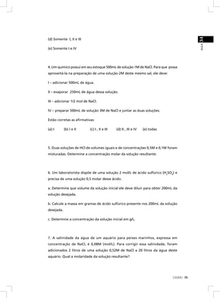 34
(d) Somente I, II e III




                                                                                          AULA
(e) Somente I e IV




4. Um químico possui em seu estoque 500mL de solução 1M de NaCl. Para que possa
aproveitá-la na preparação de uma solução 2M deste mesmo sal, ele deve:

I – adicionar 500mL de água.

II – evaporar 250mL de água dessa solução.

III – adicionar 1/2 mol de NaCl.

IV – preparar 500mL de solução 3M de NaCl e juntar as duas soluções.

Estão corretas as aﬁrmativas:

(a) I       (b) I e II     (c) I , II e III   (d) II , III e IV   (e) todas




5. Duas soluções de HCl de volumes iguais e de concentrações 0,5M e 0,1M foram
misturadas. Determine a concentração molar da solução resultante.




6. Um laboratorista dispõe de uma solução 2 mol/L de ácido sulfúrico (H2SO4) e
precisa de uma solução 0,5 molar desse ácido.

a. Determine que volume da solução inicial ele deve diluir para obter 200mL da
solução desejada.

b. Calcule a massa em gramas de ácido sulfúrico presente nos 200mL da solução
desejada.

c. Determine a concentração da solução inicial em g/L.




7. A salinidade da água de um aquário para peixes marinhos, expressa em
concentração de NaCl, é 0,08M (mol/L). Para corrigir essa salinidade, foram
adicionados 2 litros de uma solução 0,52M de NaCl a 20 litros da água deste
aquário. Qual a molaridade da solução resultante?




                                                                              CEDERJ 75
 