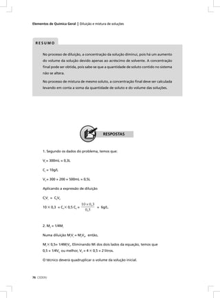 Elementos de Química Geral | Diluição e mistura de soluções




  RESUMO


      No processo de diluição, a concentração da solução diminui, pois há um aumento
      do volume da solução devido apenas ao acréscimo de solvente. A concentração
      ﬁnal pode ser obtida, pois sabe-se que a quantidade de soluto contido no sistema
      não se altera.

      No processo de mistura de mesmo soluto, a concentração ﬁnal deve ser calculada
      levando em conta a soma da quantidade de soluto e do volume das soluções.




                                              RESPOSTAS



      1. Segundo os dados do problema, temos que:

      Vi = 300mL = 0,3L

      Ci = 10g/L

      Vf = 300 + 200 = 500mL = 0,5L

      Aplicando a expressão de diluição

      CiVi = CfVf
                                 10 × 0,3
      10 × 0,3 = Cf × 0,5 Cf =            = 6g/L.
                                   0,5



      2. Mf = 1/4Mi

      Numa diluição MiVi = MfVf, então,

      Mi × 0,5= 1/4MiVf. Eliminando Mi dos dois lados da equação, temos que
      0,5 = 1/4Vf, ou melhor, Vf = 4 × 0,5 = 2 litros.

      O técnico deverá quadruplicar o volume da solução inicial.




76 CEDERJ
 