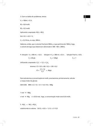 34
3. Com os dados do problemas, temos:




                                                                                                  AULA
Vi = 100mL = 0,1L

Mi = 0,6 mol/L

Mf = 0,2 mol/L

Aplicando a expressão: MiVi = MfVf

0,6 × 0,1 = 0,2 × Vf

Vf = 0,3 litros, ou seja, 300mL.

Sabemos, então, que o volume ﬁnal será 300mL, e que partimos de 100mL; logo,
o volume de água que deverá ser adicionado é 300 –100 = 200mL.




4. Solução I VI = 200 mL = 0,2 L       Solução II VII = 300 mL = 0,3 L   Solução ﬁnal Vf = 0,5L

             CI = 60 g/L                        CII = 120g/L                     Cf = ?


Utilizando a expressão: CfVf = CIVI + CIIVII,

                 teremos Cf × 0,5 = 60 × 0,2 + 120 × 0,3
                                  12 + 36
                           Cf =           = 96g/L
                                    0, 5



Para calcularmos a concentração em mol/L, precisaremos, primeiramente, calcular
a massa molar da glicose.

C6H12O6     MM = 6 × 12 + 12 × 1+6 ×16 = 180g




1 mol     180g

x mol     96g      x = 0,53 mol; logo, a concentração molar será 0,53 mol/L.




5. MfVf = MIVI + MIIVII

substituindo os valores: 1,8 (VI + 0,3) = 1,5 Vi + 2 × 0,3




                                                                                  CEDERJ 77
 