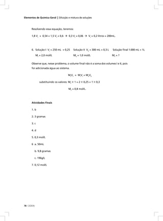 Elementos de Química Geral | Diluição e mistura de soluções



      Resolvendo essa equação, teremos:

      1,8 VI + 0,54 = 1,5 VI + 0,6      0,3 VI = 0,06     VI = 0,2 litros = 200mL.




      6. Solução I VI = 250 mL = 0,25       Solução II VII = 300 mL = 0,3 L    Solução ﬁnal 1.000 mL = 1L

            MI = 2,0 mol/L                  MII = 1,0 mol/L                    Mf = ?


      Observe que, nesse problema, o volume ﬁnal não é a soma dos volumes I e II, pois
      foi adicionada água ao sistema.

                                       MfVf = MIVI + MIIVII

               substituindo os valores: Mf × 1 = 2 × 0,25 + 1 × 0,3

                                        Mf = 0,8 mol/L.




      Atividades Finais

      1. b

      2. 3 gramas

      3. c

      4. d

      5. 0,3 mol/L

      6 a. 50mL

         b. 9,8 gramas

         c. 196g/L

      7. 0,12 mol/L




78 CEDERJ
 