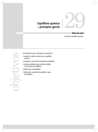 29
                                                                AULA
                                  Equilíbrio químico
                                  – princípios gerais

                                                                                   Meta da aula
                                                                       Conceituar equilíbrio químico.
objetivos


            Ao ﬁnal desta aula, você deverá ser capaz de:
            • analisar as idéias centrais de um equilíbrio
              químico;
            • entender o conceito de constante de equilíbrio;
            • resolver problemas que envolvam cálculo
              de constante de equilíbrio;
            • deﬁnir grau de equilíbrio;
            • diferenciar constante de equilíbrio e grau
              de equilíbrio.
 