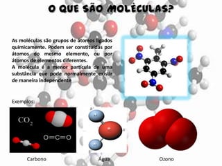 As moléculas são grupos de átomos ligados
quimicamente. Podem ser constituídas por
átomos do mesmo elemento, ou por
átomos de elementos diferentes.
A molécula é a menor partícula de uma
substância que pode normalmente existir
de maneira independente
Exemplos:
Carbono Água Ozono
 