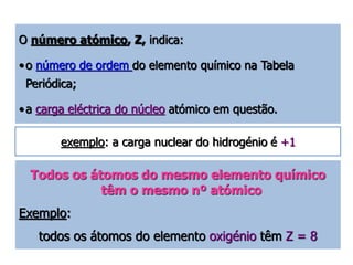 O número atómico, Z, indica: 
• o número de ordem do elemento químico na Tabela 
Periódica; 
• a carga eléctrica do núcleo atómico em questão. 
exemplo: a carga nuclear do hidrogénio é +1 
Todos os átomos do mesmo elemento químico 
têm o mesmo nº atómico 
Exemplo: 
todos os átomos do elemento oxigénio têm Z = 8 
 