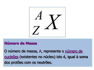 X A 
Z 
Número de Massa 
O número de massa, A, representa o número de 
nucleões (existentes no núcleo) isto é, igual à soma 
dos protões com os neutrões. 
 