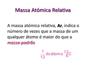 Massa Atómica Relativa 
A massa atómica relativa, Ar, indica o 
número de vezes que a massa de um 
qualquer átomo é maior do que a 
massa-padrão 
12C 
do átomo 6 
1 
12 
 