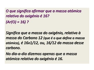 O que significa afirmar que a massa atómica 
relativa do oxigénio é 16? 
(Ar(O) = 16) ? 
Significa que a massa do oxigénio, relativa à 
massa do Carbono 12 (que é o que define a massa 
atómica), é 16x1/12, ou, 16/12 da massa desse 
carbono. 
No dia-a-dia dizemos apenas que a massa 
atómica relativa do oxigénio é 16. 
 