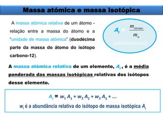 Massa atómica e massa isotópica 
A massa atómica relativa de um átomo - 
relação entre a massa do átomo e a 
“unidade de massa atómica” (duodécima 
parte da massa do átomo do isótopo 
carbono-12). 
A massa atómica relativa de um elemento, A 
r 
m 
átomo 
m 
u 
, é a média 
ponderada das massas isotópicas relativas dos isótopos 
desse elemento. 
A 
r 
= 
(adimensional!) 
Ar 
= w1 A1 + w2 A2 + w3 A3 + ... 
wi é a abundância relativa do isótopo de massa isotópica Ai 
 